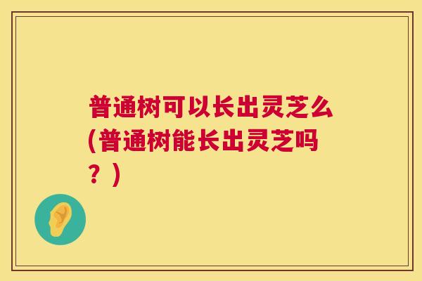 普通树可以长出灵芝么(普通树能长出灵芝吗?) 普通树可以长出灵芝么(普通树能长出灵芝吗?)