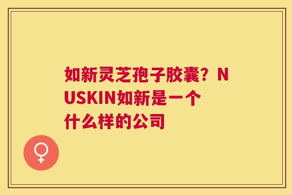 如新灵芝孢子胶囊?NUSKIN如新是一个什么样的公司 如新灵芝孢子胶囊?NUSKIN如新是一个什么样的公司