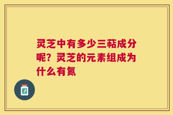 灵芝中有多少三萜成分呢?灵芝的元素组成为什么有氮 灵芝中有多少三萜成分呢?灵芝的元素组成为什么有氮