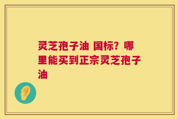 灵芝孢子油 国标?哪里能买到正宗灵芝孢子油 灵芝孢子油 国标?哪里能买到正宗灵芝孢子油