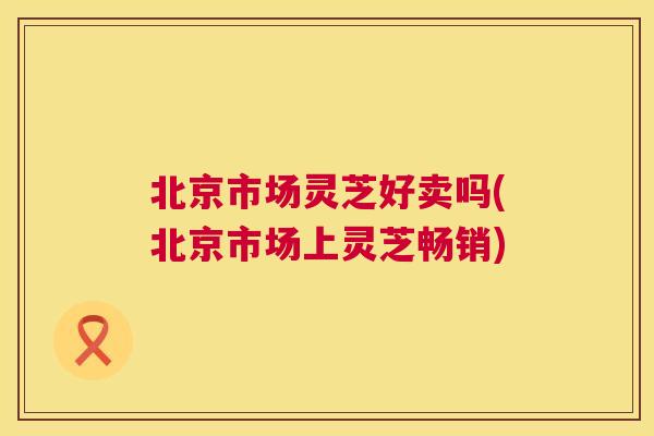 北京市场灵芝好卖吗(北京市场上灵芝畅销) 北京市场灵芝好卖吗(北京市场上灵芝畅销)