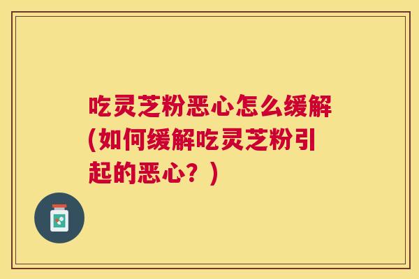吃灵芝粉恶心怎么缓解(如何缓解吃灵芝粉引起的恶心?) 吃灵芝粉恶心怎么缓解(如何缓解吃灵芝粉引起的恶心?)