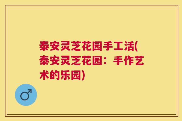 泰安灵芝花园手工活(泰安灵芝花园:手作艺术的乐园) 泰安灵芝花园手工活(泰安灵芝花园:手作艺术的乐园)