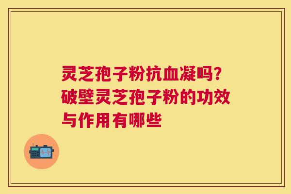 灵芝孢子粉抗凝吗?破壁灵芝孢子粉的功效与作用有哪些 灵芝孢子粉抗凝吗?破壁灵芝孢子粉的功效与作用有哪些