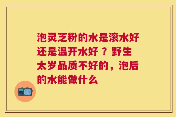 泡灵芝粉的水是滚水好还是温开水好 ？野生太岁品质不好的，泡后的水能做什么