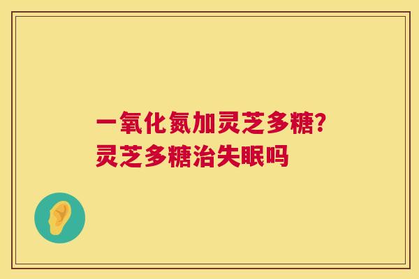 一氧化氮加灵芝多糖?灵芝多糖吗 一氧化氮加灵芝多糖?灵芝多糖吗