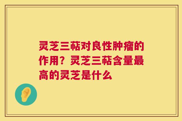 灵芝三萜对良性的作用?灵芝三萜含量高的灵芝是什么 灵芝三萜对良性的作用?灵芝三萜含量高的灵芝是什么