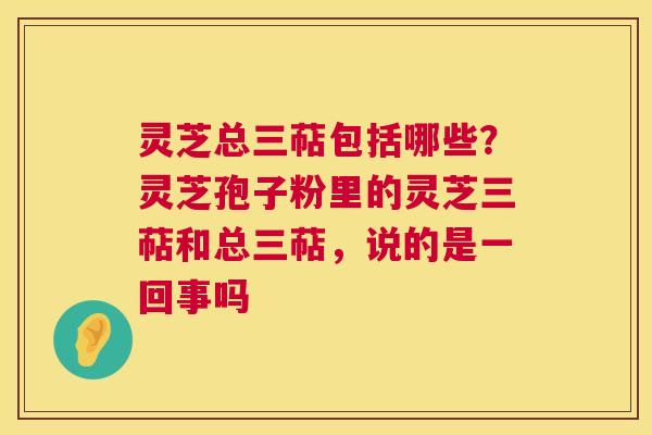 灵芝总三萜包括哪些?灵芝孢子粉里的灵芝三萜和总三萜,说的是一回事吗 灵芝总三萜包括哪些?灵芝孢子粉里的灵芝三萜和总三萜,说的是一回事吗