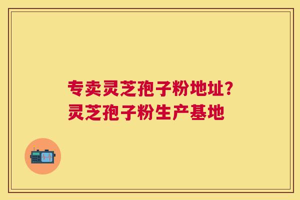 专卖灵芝孢子粉地址?灵芝孢子粉生产基地 专卖灵芝孢子粉地址?灵芝孢子粉生产基地