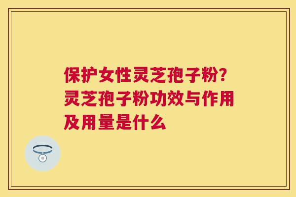 保护女性灵芝孢子粉?灵芝孢子粉功效与作用及用量是什么 保护女性灵芝孢子粉?灵芝孢子粉功效与作用及用量是什么