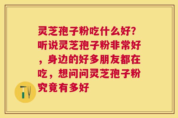 灵芝孢子粉吃什么好?听说灵芝孢子粉非常好,身边的好多朋友都在吃,想问问灵芝孢子粉究竟有多好 灵芝孢子粉吃什么好?听说灵芝孢子粉非常好,身边的好多朋友都在吃,想问问灵芝孢子粉究竟有多好