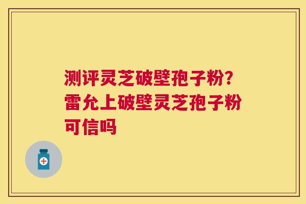 测评灵芝破壁孢子粉?雷允上破壁灵芝孢子粉可信吗 测评灵芝破壁孢子粉?雷允上破壁灵芝孢子粉可信吗