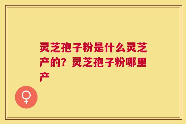 灵芝孢子粉是什么灵芝产的?灵芝孢子粉哪里产 灵芝孢子粉是什么灵芝产的?灵芝孢子粉哪里产