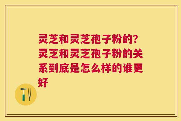 灵芝和灵芝孢子粉的?灵芝和灵芝孢子粉的关系到底是怎么样的谁更好 灵芝和灵芝孢子粉的?灵芝和灵芝孢子粉的关系到底是怎么样的谁更好