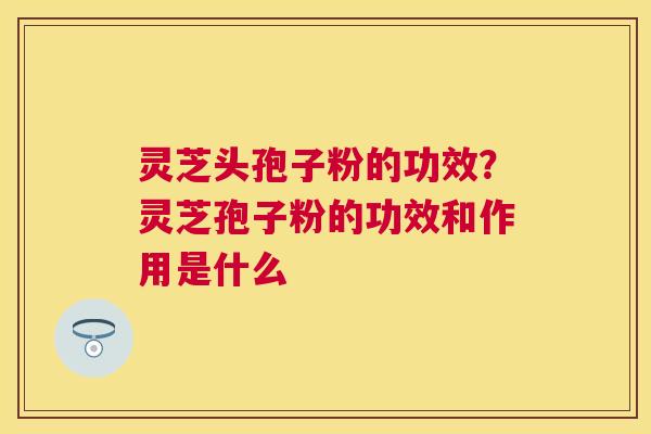 灵芝头孢子粉的功效?灵芝孢子粉的功效和作用是什么 灵芝头孢子粉的功效?灵芝孢子粉的功效和作用是什么