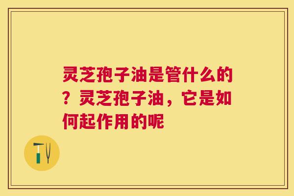 灵芝孢子油是管什么的?灵芝孢子油,它是如何起作用的呢 灵芝孢子油是管什么的?灵芝孢子油,它是如何起作用的呢