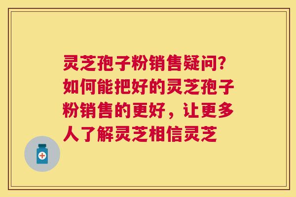灵芝孢子粉销售疑问?如何能把好的灵芝孢子粉销售的更好,让更多人了解灵芝相信灵芝 灵芝孢子粉销售疑问?如何能把好的灵芝孢子粉销售的更好,让更多人了解灵芝相信灵芝