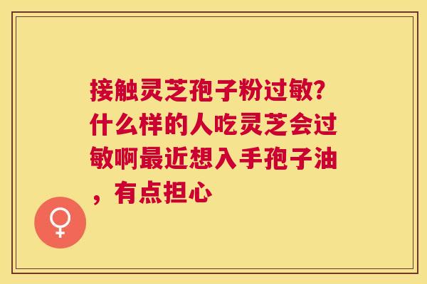 接触灵芝孢子粉?什么样的人吃灵芝会啊近想入手孢子油,有点担心 接触灵芝孢子粉?什么样的人吃灵芝会啊近想入手孢子油,有点担心