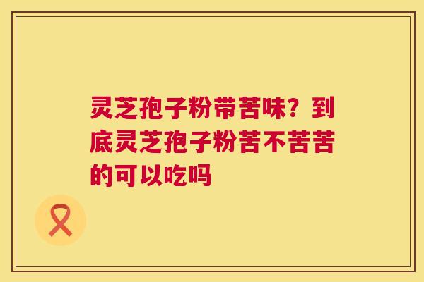 灵芝孢子粉带苦味?到底灵芝孢子粉苦不苦苦的可以吃吗 灵芝孢子粉带苦味?到底灵芝孢子粉苦不苦苦的可以吃吗