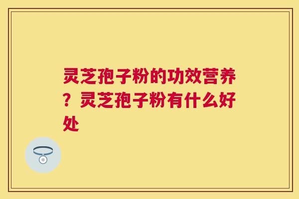 灵芝孢子粉的功效营养?灵芝孢子粉有什么好处 灵芝孢子粉的功效营养?灵芝孢子粉有什么好处