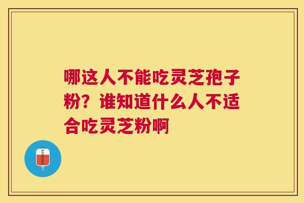 哪这人不能吃灵芝孢子粉?谁知道什么人不适合吃灵芝粉啊 哪这人不能吃灵芝孢子粉?谁知道什么人不适合吃灵芝粉啊