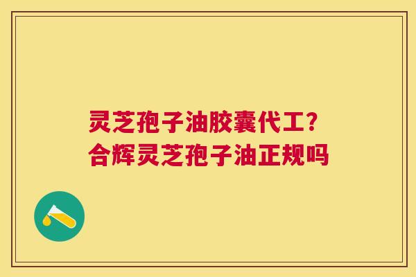 灵芝孢子油胶囊代工？合辉灵芝孢子油正规吗