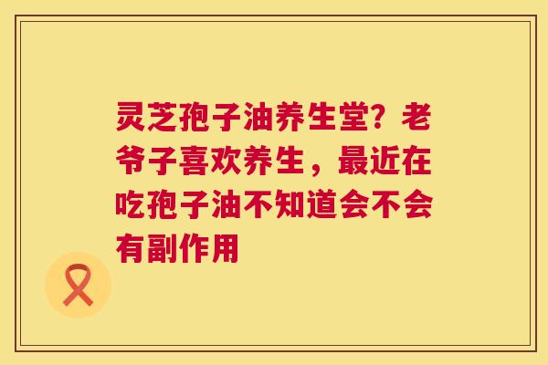 灵芝孢子油养生堂?老爷子喜欢养生,近在吃孢子油不知道会不会有副作用 灵芝孢子油养生堂?老爷子喜欢养生,近在吃孢子油不知道会不会有副作用