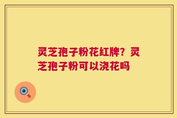 灵芝孢子粉花红牌?灵芝孢子粉可以浇花吗 灵芝孢子粉花红牌?灵芝孢子粉可以浇花吗