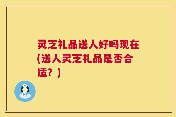 灵芝礼品送人好吗现在(送人灵芝礼品是否合适?) 灵芝礼品送人好吗现在(送人灵芝礼品是否合适?)