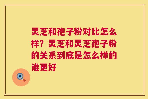 灵芝和孢子粉对比怎么样?灵芝和灵芝孢子粉的关系到底是怎么样的谁更好 灵芝和孢子粉对比怎么样?灵芝和灵芝孢子粉的关系到底是怎么样的谁更好