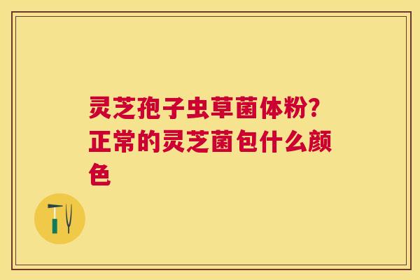 灵芝孢子虫草菌体粉?正常的灵芝菌包什么颜色 灵芝孢子虫草菌体粉?正常的灵芝菌包什么颜色