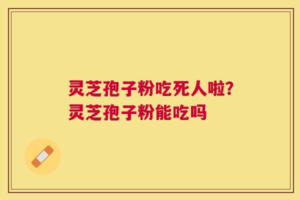 灵芝孢子粉吃死人啦?灵芝孢子粉能吃吗 灵芝孢子粉吃死人啦?灵芝孢子粉能吃吗