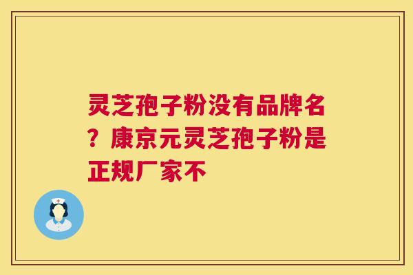 灵芝孢子粉没有品牌名?康京元灵芝孢子粉是正规厂家不 灵芝孢子粉没有品牌名?康京元灵芝孢子粉是正规厂家不