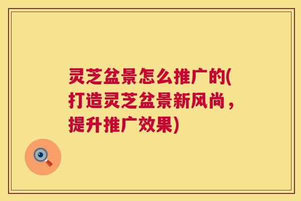 灵芝盆景怎么推广的(打造灵芝盆景新风尚,提升推广效果) 灵芝盆景怎么推广的(打造灵芝盆景新风尚,提升推广效果)