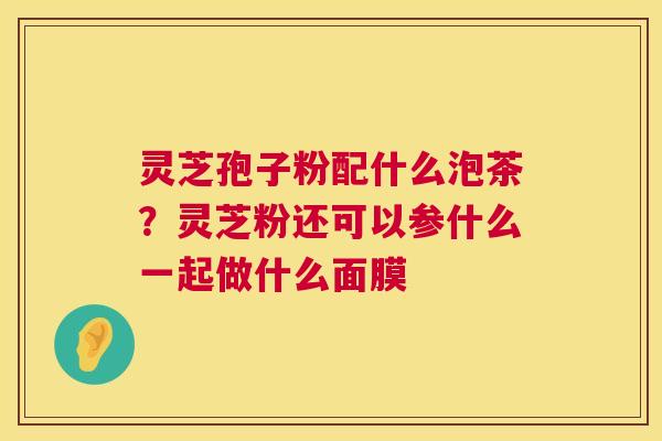 灵芝孢子粉配什么泡茶?灵芝粉还可以参什么一起做什么面膜 灵芝孢子粉配什么泡茶?灵芝粉还可以参什么一起做什么面膜