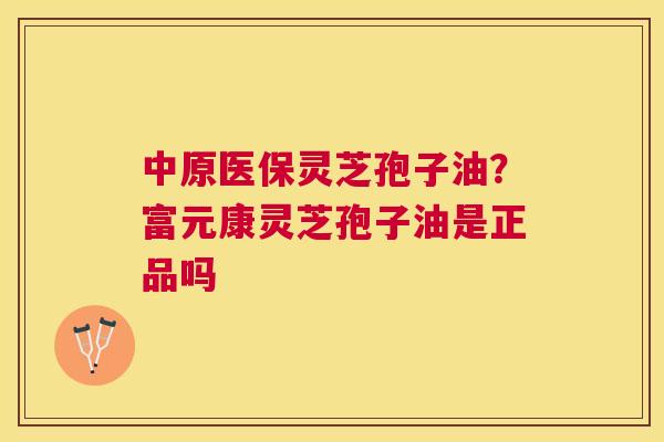 中原医保灵芝孢子油?富元康灵芝孢子油是正品吗 中原医保灵芝孢子油?富元康灵芝孢子油是正品吗