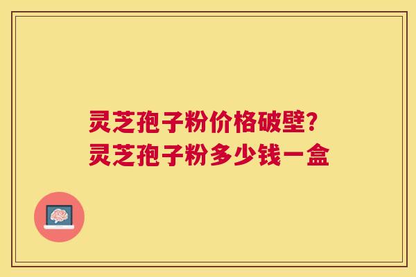 灵芝孢子粉价格破壁?灵芝孢子粉多少钱一盒 灵芝孢子粉价格破壁?灵芝孢子粉多少钱一盒