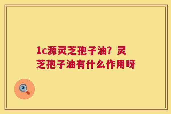 1c源灵芝孢子油?灵芝孢子油有什么作用呀 1c源灵芝孢子油?灵芝孢子油有什么作用呀