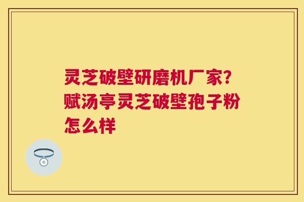 灵芝破壁研磨机厂家？赋汤亭灵芝破壁孢子粉怎么样