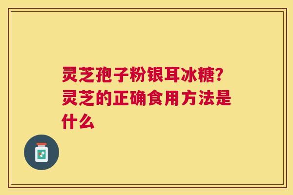 灵芝孢子粉银耳冰糖?灵芝的正确食用方法是什么 灵芝孢子粉银耳冰糖?灵芝的正确食用方法是什么