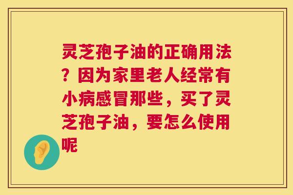 灵芝孢子油的正确用法?因为家里老人经常有小那些,买了灵芝孢子油,要怎么使用呢 灵芝孢子油的正确用法?因为家里老人经常有小那些,买了灵芝孢子油,要怎么使用呢