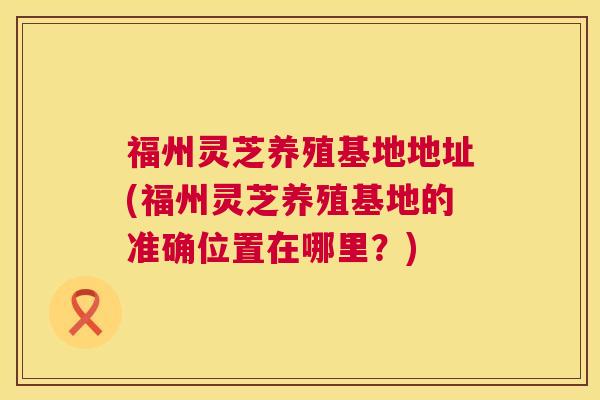 福州灵芝养殖基地地址(福州灵芝养殖基地的准确位置在哪里?) 福州灵芝养殖基地地址(福州灵芝养殖基地的准确位置在哪里?)