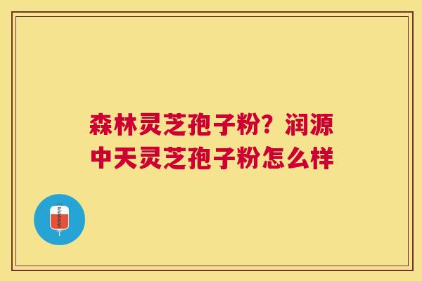 森林灵芝孢子粉?润源中天灵芝孢子粉怎么样 森林灵芝孢子粉?润源中天灵芝孢子粉怎么样