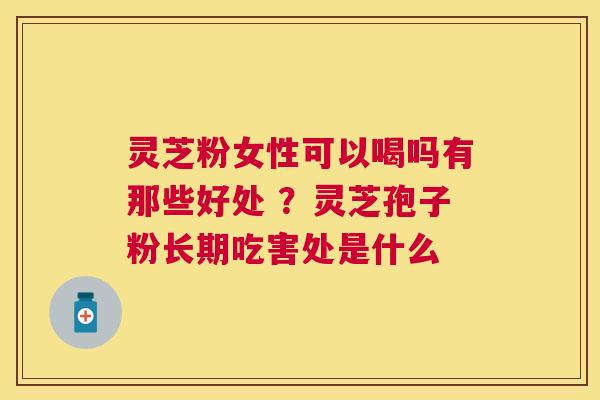 灵芝粉女性可以喝吗有那些好处 ?灵芝孢子粉长期吃害处是什么 灵芝粉女性可以喝吗有那些好处 ?灵芝孢子粉长期吃害处是什么