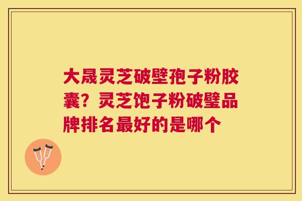 大晟灵芝破壁孢子粉胶囊?灵芝饱子粉破璧品牌排名好的是哪个 大晟灵芝破壁孢子粉胶囊?灵芝饱子粉破璧品牌排名好的是哪个