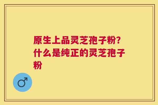 原生上品灵芝孢子粉?什么是纯正的灵芝孢子粉 原生上品灵芝孢子粉?什么是纯正的灵芝孢子粉