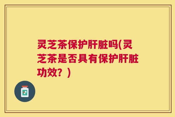 灵芝茶保护吗(灵芝茶是否具有保护功效?) 灵芝茶保护吗(灵芝茶是否具有保护功效?)