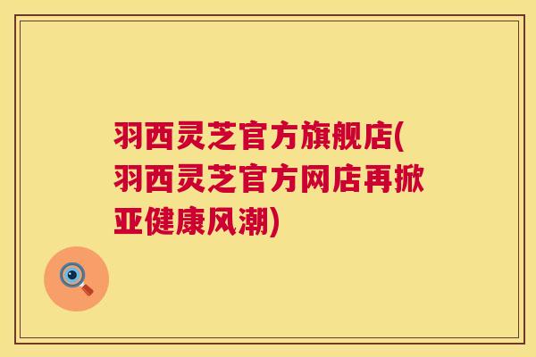 羽西灵芝官方旗舰店(羽西灵芝官方网店再掀风潮) 羽西灵芝官方旗舰店(羽西灵芝官方网店再掀风潮)