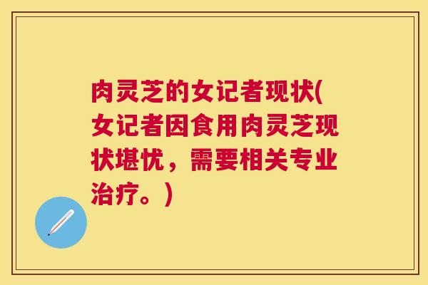 肉灵芝的女记者现状(女记者因食用肉灵芝现状堪忧,需要相关专业。) 肉灵芝的女记者现状(女记者因食用肉灵芝现状堪忧,需要相关专业。)