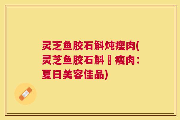 灵芝鱼胶石斛炖瘦肉(灵芝鱼胶石斛燉瘦肉:夏日美容佳品) 灵芝鱼胶石斛炖瘦肉(灵芝鱼胶石斛燉瘦肉:夏日美容佳品)